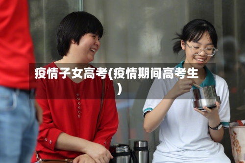 疫情子女高考(疫情期间高考生)