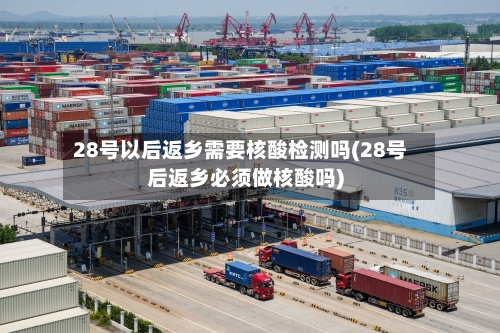 28号以后返乡需要核酸检测吗(28号后返乡必须做核酸吗)