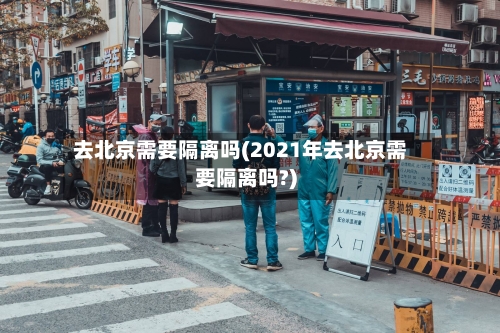 去北京需要隔离吗(2021年去北京需要隔离吗?)