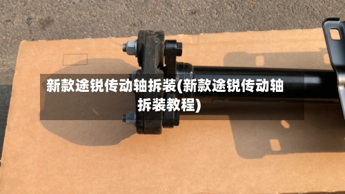新款途锐传动轴拆装(新款途锐传动轴拆装教程)-第2张图片