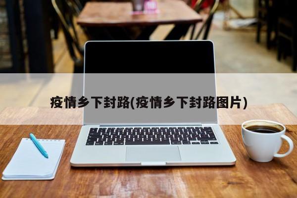 疫情乡下封路(疫情乡下封路图片)