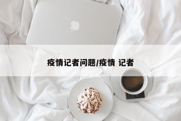 疫情记者问题/疫情 记者