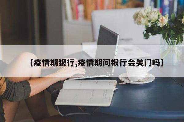 【疫情期银行,疫情期间银行会关门吗】