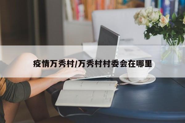 疫情万秀村/万秀村村委会在哪里