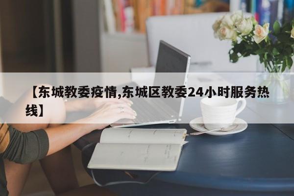 【东城教委疫情,东城区教委24小时服务热线】