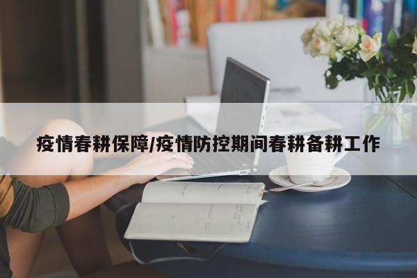 疫情春耕保障/疫情防控期间春耕备耕工作
