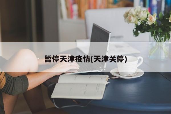 暂停天津疫情(天津关停)