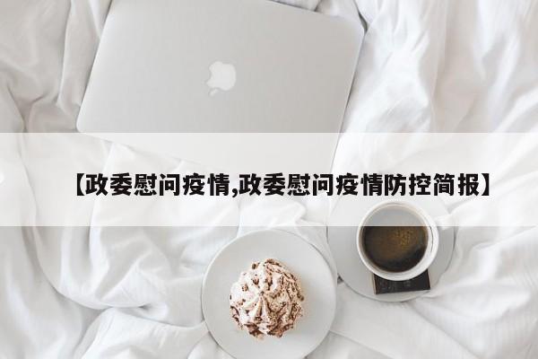 【政委慰问疫情,政委慰问疫情防控简报】