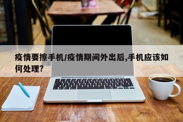 疫情要擦手机/疫情期间外出后,手机应该如何处理?