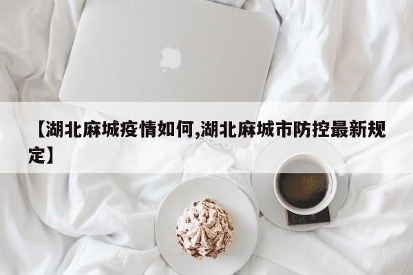 【湖北麻城疫情如何,湖北麻城市防控最新规定】