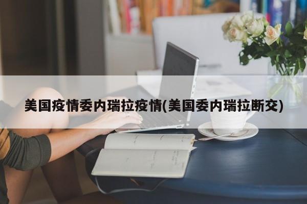 美国疫情委内瑞拉疫情(美国委内瑞拉断交)
