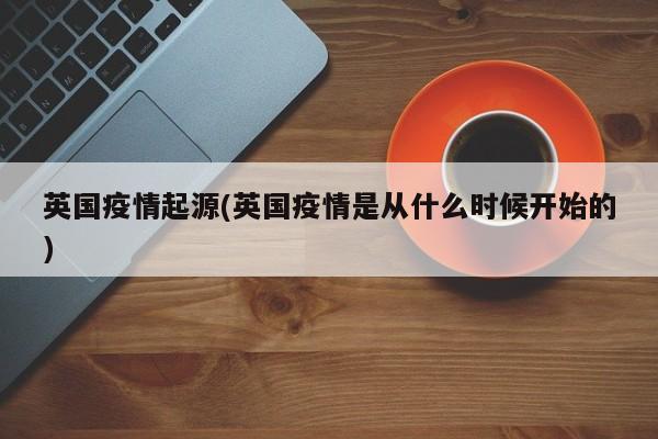 英国疫情起源(英国疫情是从什么时候开始的)