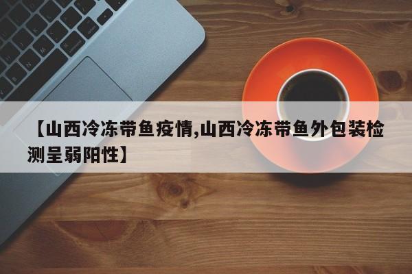 【山西冷冻带鱼疫情,山西冷冻带鱼外包装检测呈弱阳性】