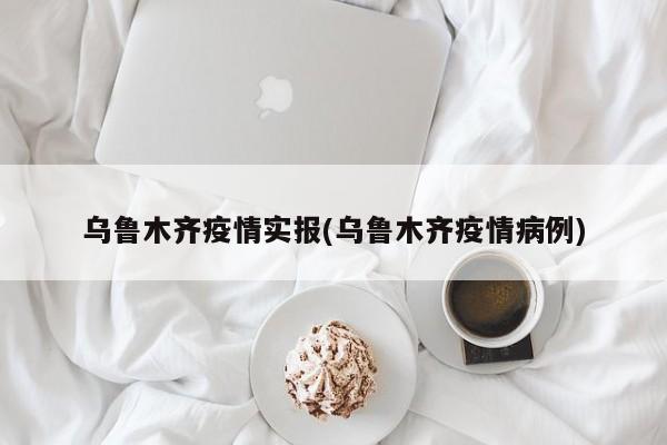 乌鲁木齐疫情实报(乌鲁木齐疫情病例)