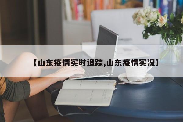 【山东疫情实时追踪,山东疫情实况】