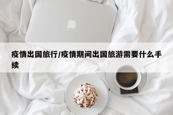疫情出国旅行/疫情期间出国旅游需要什么手续