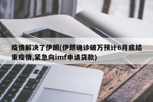 疫情解决了伊朗(伊朗确诊破万预计6月底结束疫情,紧急向imf申请贷款)