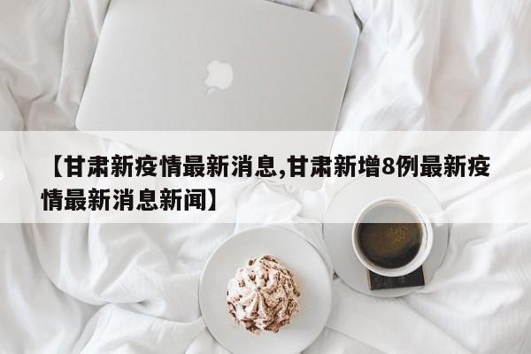 【甘肃新疫情最新消息,甘肃新增8例最新疫情最新消息新闻】