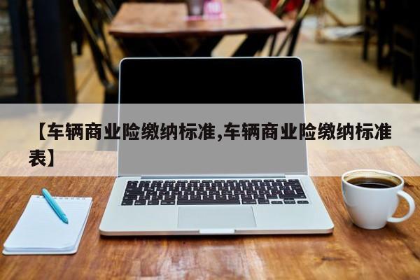 【车辆商业险缴纳标准,车辆商业险缴纳标准表】