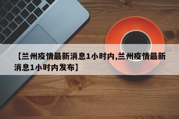 【兰州疫情最新消息1小时内,兰州疫情最新消息1小时内发布】